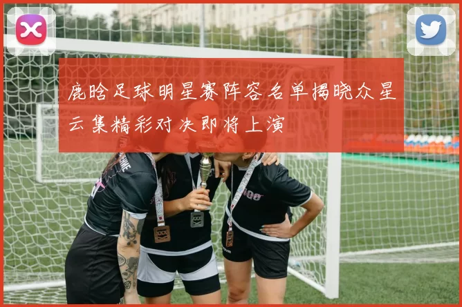 鹿晗足球明星赛阵容名单揭晓众星云集精彩对决即将上演