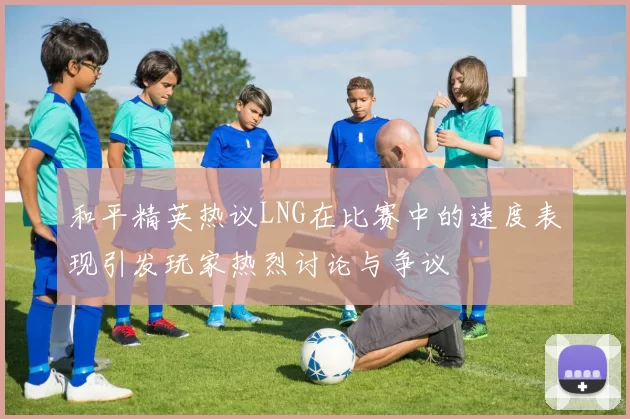 和平精英热议LNG在比赛中的速度表现引发玩家热烈讨论与争议