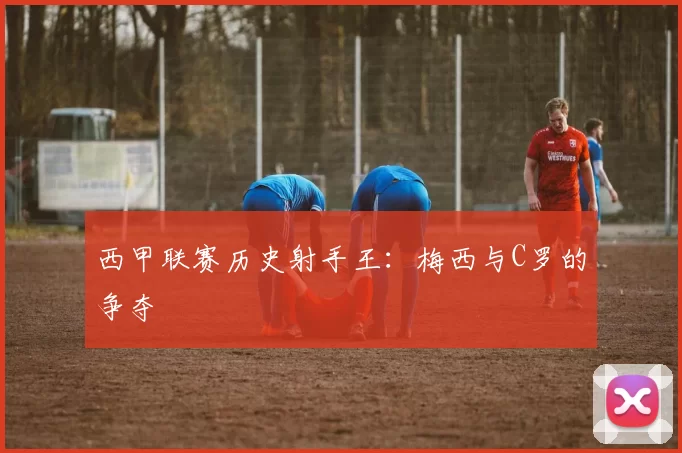 西甲联赛历史射手王：梅西与C罗的争夺