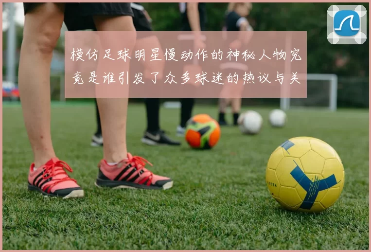 模仿足球明星慢动作的神秘人物究竟是谁引发了众多球迷的热议与关注