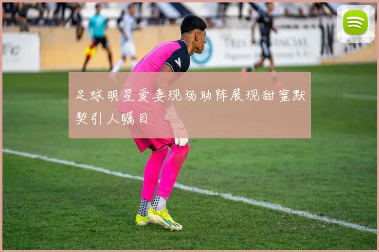 足球明星爱妻现场助阵展现甜蜜默契引人瞩目