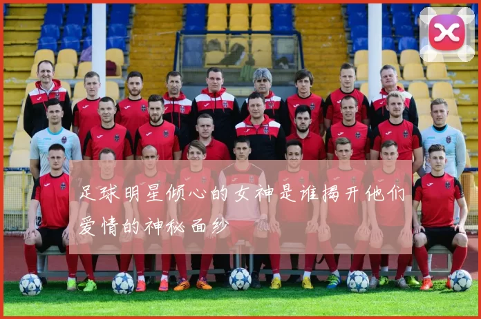 足球明星倾心的女神是谁揭开他们爱情的神秘面纱
