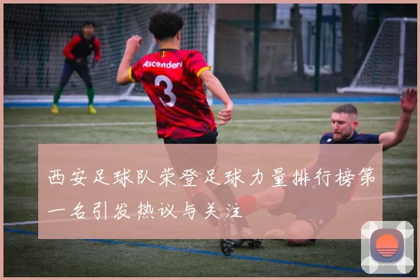 西安足球队荣登足球力量排行榜第一名引发热议与关注