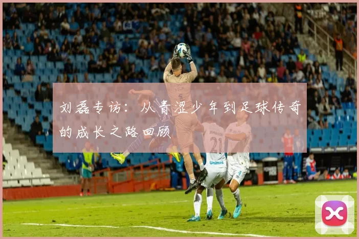 刘磊专访：从青涩少年到足球传奇的成长之路回顾