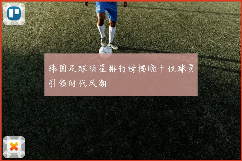 韩国足球明星排行榜揭晓十位球员引领时代风潮
