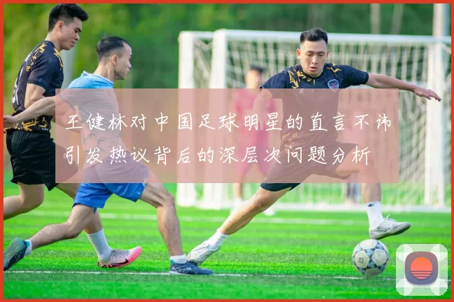 王健林对中国足球明星的直言不讳引发热议背后的深层次问题分析