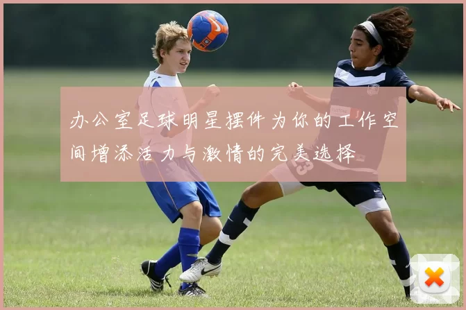 办公室足球明星摆件为你的工作空间增添活力与激情的完美选择