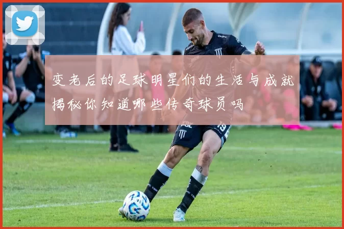 变老后的足球明星们的生活与成就揭秘你知道哪些传奇球员吗