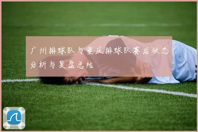 广州排球队与重庆排球队赛后状态分析与复盘总结