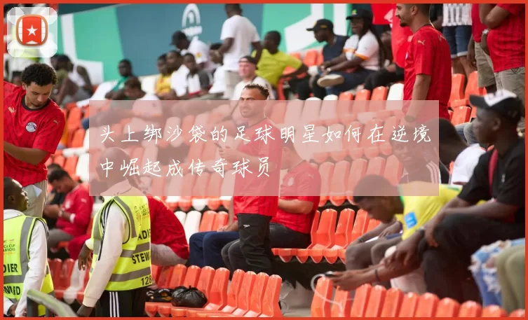 头上绑沙袋的足球明星如何在逆境中崛起成传奇球员