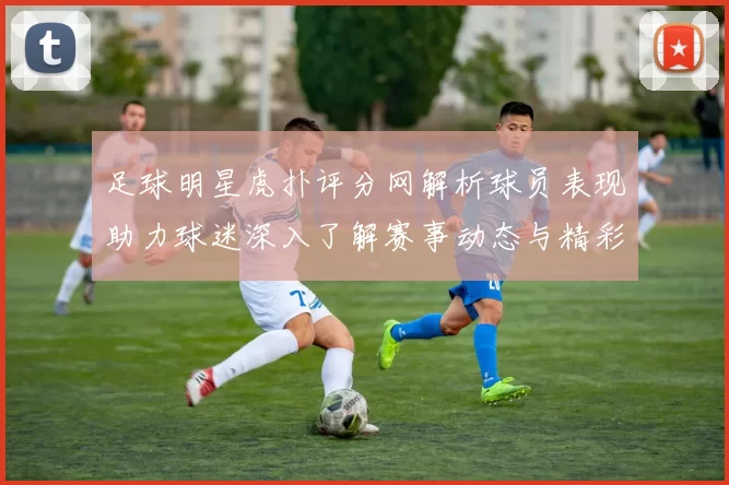 足球明星虎扑评分网解析球员表现助力球迷深入了解赛事动态与精彩瞬间