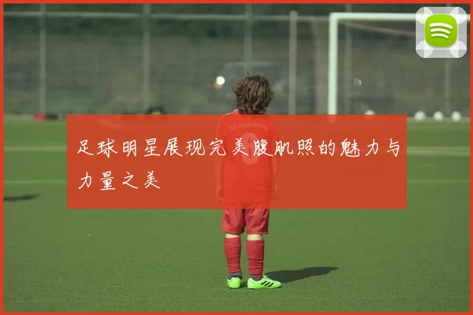 足球明星展现完美腹肌照的魅力与力量之美