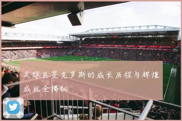 足球巨星克罗斯的成长历程与辉煌成就全揭秘