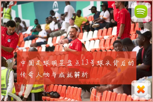 中国足球明星盘点13号球衣背后的传奇人物与成就解析