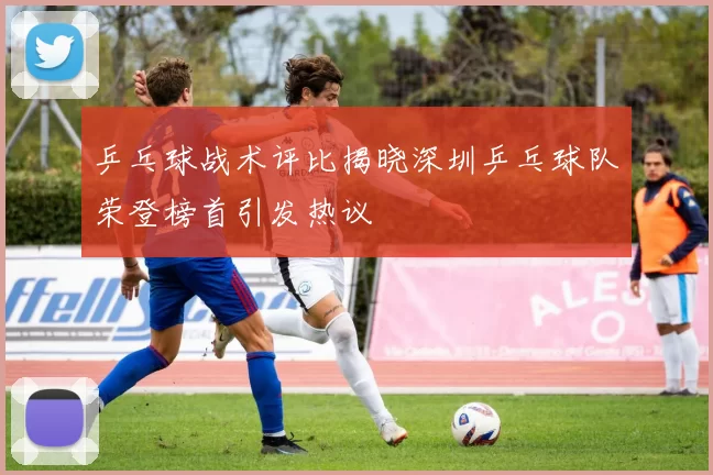 乒乓球战术评比揭晓深圳乒乓球队荣登榜首引发热议