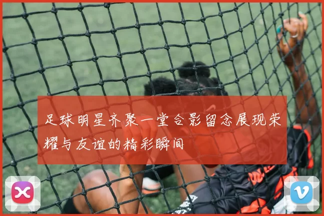 足球明星齐聚一堂合影留念展现荣耀与友谊的精彩瞬间