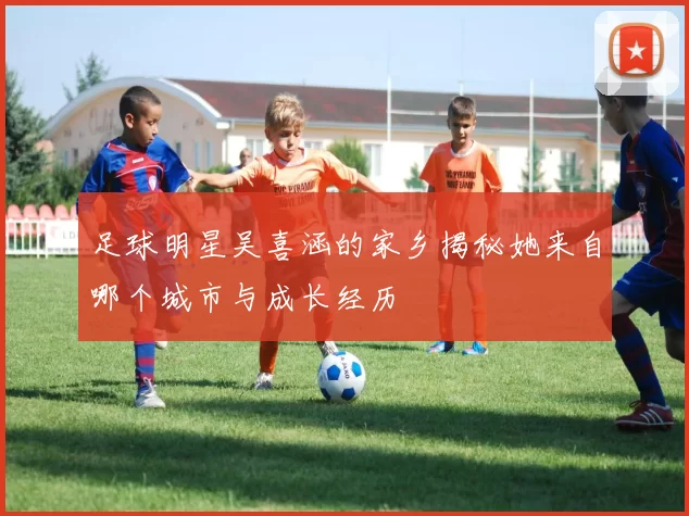 足球明星吴喜涵的家乡揭秘她来自哪个城市与成长经历
