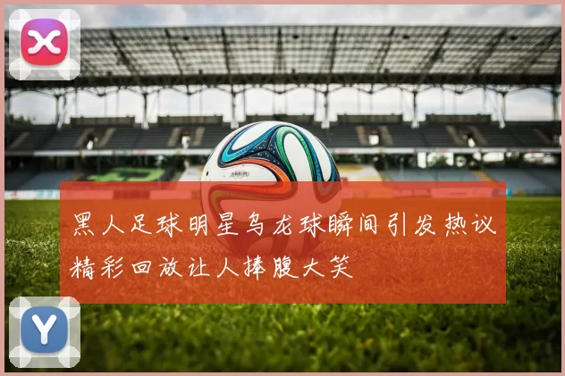 黑人足球明星乌龙球瞬间引发热议精彩回放让人捧腹大笑