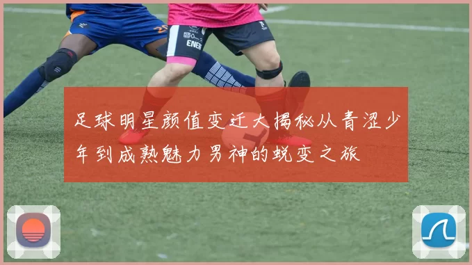 足球明星颜值变迁大揭秘从青涩少年到成熟魅力男神的蜕变之旅