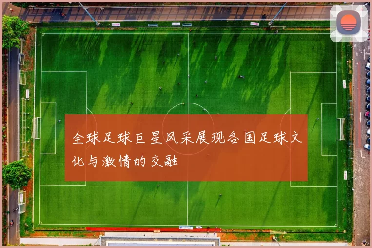 全球足球巨星风采展现各国足球文化与激情的交融