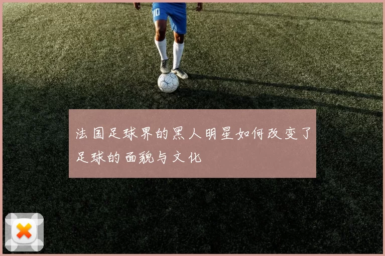 法国足球界的黑人明星如何改变了足球的面貌与文化
