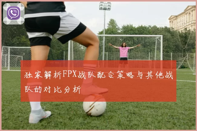 独家解析FPX战队配合策略与其他战队的对比分析