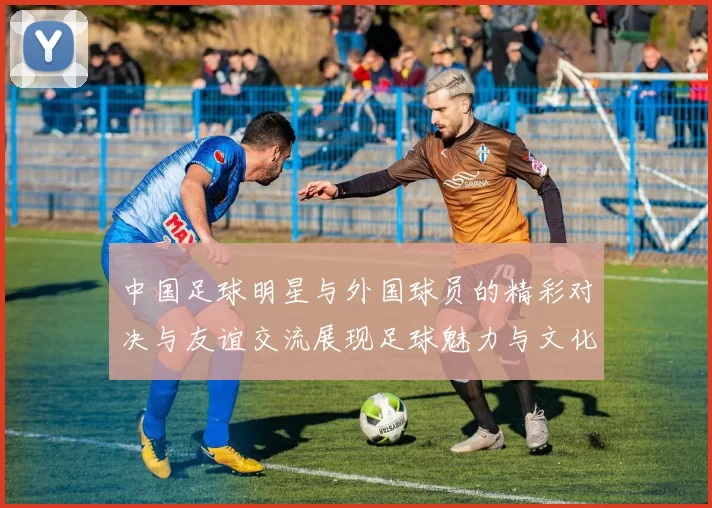 中国足球明星与外国球员的精彩对决与友谊交流展现足球魅力与文化碰撞