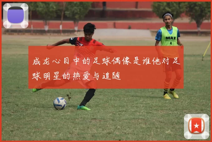 成龙心目中的足球偶像是谁他对足球明星的热爱与追随