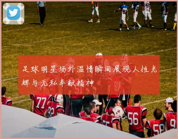 足球明星场外温情瞬间展现人性光辉与无私奉献精神