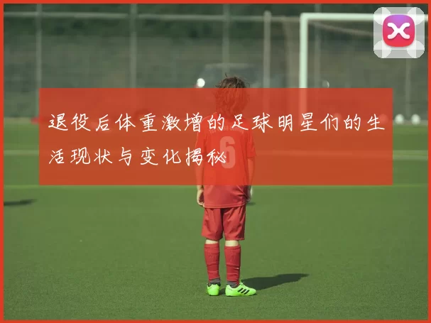 退役后体重激增的足球明星们的生活现状与变化揭秘