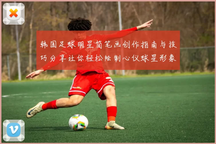韩国足球明星简笔画创作指南与技巧分享让你轻松绘制心仪球星形象