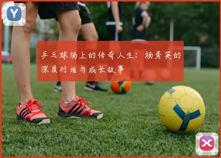 乒乓球场上的传奇人生：杨秀英的深度对话与成长故事