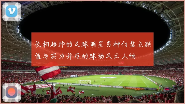 长相超帅的足球明星男神们盘点颜值与实力并存的球场风云人物