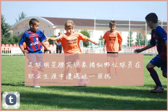 足球明星腰突现象揭秘哪位球员在职业生涯中遭遇这一困扰