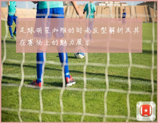 足球明星加维的时尚发型解析及其在赛场上的魅力展示