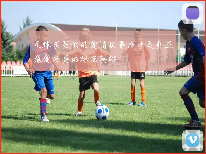 足球明星们的爱情故事谁才是真正最爱老婆的球场英雄