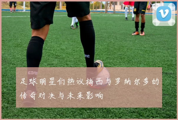 足球明星们热议梅西与罗纳尔多的传奇对决与未来影响