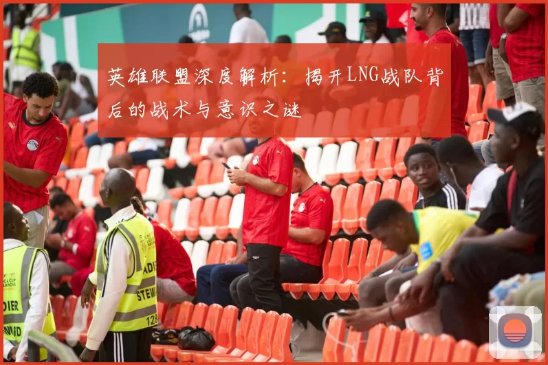英雄联盟深度解析：揭开LNG战队背后的战术与意识之谜