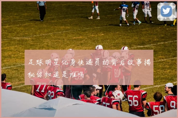 足球明星化身快递员的背后故事揭秘你知道是谁吗