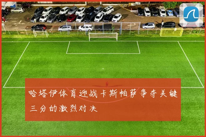 哈塔伊体育迎战卡斯帕萨争夺关键三分的激烈对决